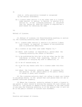 41

       club or rifle association licensed or recognised
       by the Central Government;

     (b) a licence under section 3 in any other case or a licence
          under section 4, section 5, section 6, section 10 or
          section 12, if the licensing authority is satisfied
          that the person by whom the licence is required has a
          good reason for obtaining the same.


14.

Refusal of licences.


     14. Refusal of licences.-(1) Notwithstanding anything in section
13, the licensing authority shall refuse to grant--

     (a) a licence under section 3, section 4 or section 5 where
          such licence is required in respect of any prohibited
          arms or prohibited ammunition;

     (b) a licence in any other case under Chapter II,--

     (i) where such licence is required by a person whom     the
          licensing authority has reason to believe--

     (1) to be prohibited by this Act or by any other law for the
          time being in force from acquiring, having in his
          possession or carrying any arms or ammunition, or

     (2) to be of unsound mind, or

     (3) to be for any reason unfit for a licence under this Act;
          or

     (ii) where the licensing authority deems it necessary for
          the security of the public peace or for public safety
          to refuse to grant such licence.

     (2) The licensing authority shall not refuse to grant any licence
to any person merely on the ground that such person does not own or
possess sufficient property.

     (3) Where the licensing authority refuses to grant a    licence to
any person it shall record in writing the reasons for such   refusal and
furnish to that person on demand a brief statement of the    same unless
in any case the licensing authority is of the opinion that   it will not
be in the public interest to furnish such statement.


15.

Duration and renewal of licence.
 