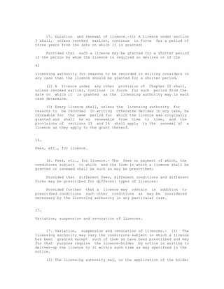 15. Duration and renewal of licence.-(1) A licence under section
3 shall, unless revoked earlier, continue in force for a period of
three years from the date on which it is granted:

     Provided that such a licence may be granted for a shorter period
if the person by whom the licence is required so desires or if the

42

licensing authority for reasons to be recorded in writing considers in
any case that the licence should be granted for a shorter period.

     (2) A licence under any other provision of Chapter II shall,
unless revoked earlier, continue in force for such period from the
date on which it is granted as the licensing authority may in each
case determine.

     (3) Every licence shall, unless the licensing authority for
reasons to be recorded in writing otherwise decides in any case, be
renewable for the same period for which the licence was originally
granted and shall be so renewable from time to time, and the
provisions of sections 13 and 14 shall apply to the renewal of a
licence as they apply to the grant thereof.


16.

Fees, etc., for licence.


     16. Fees, etc., for licence.- The fees on payment of which, the
conditions subject to which and the form in which a licence shall be
granted or renewed shall be such as may be prescribed:

     Provided that different fees, different conditions and different
forms may be prescribed for different types of licences:

     Provided further that a licence may contain in addition to
prescribed conditions such other conditions as may be considered
necessary by the licensing authority in any particular case.


17.

Variation, suspension and revocation of licences.


     17. Variation, suspension and revocation of licences.- (1) The
licensing authority may vary the conditions subject to which a licence
has been granted except such of them as have been prescribed and may
for that purpose require the licence-holder by notice in writing to
deliver-up the licence to it within such time as may specified in the
notice.

      (2) The licensing authority may, on the application of the holder
 