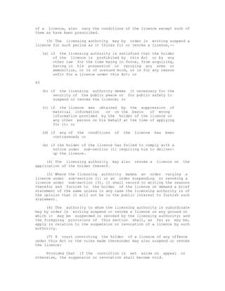of a licence, also vary the conditions of the licence except such of
them as have been prescribed.

     (3) The licensing authority may by order in writing suspend a
licence for such period as it thinks fit or revoke a licence,--

     (a) if the licensing authority is satisfied that the holder
          of the licence is prohibited by this Act or by any
          other law for the time being in force, from acquiring,
          having in his possession or carrying any arms or
          ammunition, or is of unsound mind, or is for any reason
          unfit for a licence under this Act; or

43

     (b) if the licensing authority deems it necessary for the
          security of the public peace or for public safety to
          suspend or revoke the licence; or

     (c) if the licence was obtained by the suppression of
          material information   or on the basis     of wrong
          information provided by the holder of the licence or
          any other person on his behalf at the time of applying
          for it; or

     (d) if any of the conditions    of   the   licence    has   been
          contravened; or

     (e) if the holder of the licence has failed to comply with a
          notice under sub-section (1) requiring him to deliver-
          up the licence.

     (4) The licensing authority may also       revoke a   licence on   the
application of the holder thereof.

     (5) Where the licensing authority makes an order varying a
licence under sub-section (1) or an order suspending or revoking a
licence under sub-section (3), it shall record in writing the reasons
therefor and furnish to the holder of the licence on demand a brief
statement of the same unless in any case the licensing authority is of
the opinion that it will not be in the public interest to furnish such
statement.

     (6) The authority to whom the licensing authority is subordinate
may by order in writing suspend or revoke a licence on any ground on
which it may be suspended or revoked by the licensing authority; and
the foregoing provisions of this section shall, as far as may be,
apply in relation to the suspension or revocation of a licence by such
authority.

     (7) A court convicting the holder of a licence of any offence
under this Act or the rules made thereunder may also suspend or revoke
the licence:

     Provided that if the conviction is set aside on appeal             or
otherwise, the suspension or revocation shall become void.
 