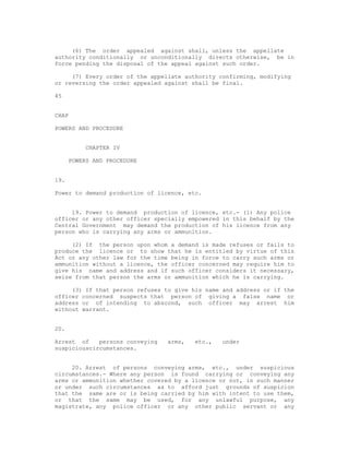 (6) The order appealed against shall, unless the appellate
authority conditionally or unconditionally directs otherwise, be in
force pending the disposal of the appeal against such order.

     (7) Every order of the appellate authority confirming, modifying
or reversing the order appealed against shall be final.

45


CHAP

POWERS AND PROCEDURE


          CHAPTER IV

      POWERS AND PROCEDURE


19.

Power to demand production of licence, etc.


     19. Power to demand production of licence, etc.- (1) Any police
officer or any other officer specially empowered in this behalf by the
Central Government may demand the production of his licence from any
person who is carrying any arms or ammunition.

     (2) If the person upon whom a demand is made refuses or fails to
produce the licence or to show that he is entitled by virtue of this
Act or any other law for the time being in force to carry such arms or
ammunition without a licence, the officer concerned may require him to
give his name and address and if such officer considers it necessary,
seize from that person the arms or ammunition which he is carrying.

     (3) If that person refuses to give his name and address or if the
officer concerned suspects that person of giving a false name or
address or of intending to abscond, such officer may arrest him
without warrant.


20.

Arrest of    persons conveying   arms,   etc.,   under
suspiciouscircumstances.


     20. Arrest of persons conveying arms, etc., under suspicious
circumstances.- Where any person is found carrying or conveying any
arms or ammunition whether covered by a licence or not, in such manner
or under such circumstances as to afford just grounds of suspicion
that the same are or is being carried by him with intent to use them,
or that the same may be used, for any unlawful purpose, any
magistrate, any police officer or any other public servant or any
 