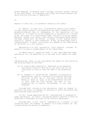 person employed or working upon a railway, aircraft, vessel, vehicle
or any other means of conveyance, may arrest him without warrant and
seize from him such arms or ammunition.


21.

Deposit of arms, etc., on possession ceasing to be lawful.


     21. Deposit of arms, etc., on possession ceasing to be lawful.-
(1) Any person having in his possession any arms or ammunition the
possession whereof has, in consequence of the expiration of the
duration of a licence or of the suspension or revocation of a licence
or by the issue of a notification under section 4 or by any reason
whatever, ceased to be lawful, shall without unnecessary delay deposit
the same either with the officer in charge of the nearest police
station or subject to such conditions as may be prescribed, with a
licensed dealer or where such person is a member of the armed forces
of the Union, in a unit armoury.

     Explanation.--In this sub-section "unit armoury"     includes   an
armoury in a ship or establishment of the Indian Navy.

     (2) Where arms or ammunition have or has been deposited under
sub-section (1), the depositor or in the case of his death, his legal

46

representative, shall, at any time before the expiry of such period as
may be prescribed, be entitled--

     (a) to receive back anything so deposited on his becoming
          entitled by virtue of this Act or any other law for the
          time being in force to have the same in his possession,
          or

     (b) to dispose, or authorise the disposal, of anything so
          deposited by sale or otherwise to any person entitled
          by virtue of this Act or any other law for the time
          being in force to have, or not prohibited by this Act
          or such other law from having, the same in his
          possession and to receive the proceeds of any such
          disposal:

     Provided that nothing in this sub-section shall be deemed to
authorise the return or disposal of anything of which confiscation has
been directed under section 32.

     (3) All things deposited and not received back or disposed of
under sub-section (2) within the period therein referred to shall be
forfeited to Government by order of the district magistrate:

     Provided that in the case of suspension of a licence no such
forfeiture shall be ordered in respect of a thing covered by the
licence during the period of suspension.
 