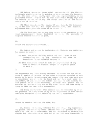 (4) Before making an order under sub-section (3) the district
magistrate shall, by notice in writing to be served upon the depositor
or in the case of his death, upon his legal representative, in the
prescribed manner, require him to show cause within thirty days from
the service of the notice why the things specified in the notice
should not be forfeited.

     (5) After considering the cause, if any, shown by the depositor
or, as the case may be, his legal representative, the district
magistrate shall pass such order as he thinks fit.

     (6) The Government may at any time return to the depositor or his
legal representative things forfeited to it or the proceeds of
disposal thereof wholly or in part.


22.

Search and seizure by magistrate.


     22. Search and seizure by magistrate.-(1) Whenever any magistrate
has reason to believe--

     (a) that any person residing within the local limits of his
          jurisdiction has    in his    possession any arms or
          ammunition for any unlawful purpose, or

     (b) that such person cannot be left in the possession of any
          arms or ammunition without danger to the public peace
          or safety.

47

the magistrate may, after having recorded the reasons for his belief,
cause a search to be made of the house or premises occupied by such
person or in which the magistrate has reason to believe that such arms
or ammunition are or is to be found and may have such arms or
ammunition, if any, seized and detain the same in safe custody for
such period as he thinks necessary, although that person may be
entitled by virtue of this Act or any other law for the time being in
force to have the same in his possession.

     (2) Every search under this section shall be conducted by or in
the presence of a magistrate or by or in the presence of some officer
specially empowered in this behalf by the Central Government.


23.

Search of vessels, vehicles for arms, etc.


     23. Search of vessels, vehicles for arms, etc,.- Any magistrate,
any police officer or any other officer specially powered in this
behalf by the Central Government, may for the purpose of ascertaining
whether any contravention of this Act or the rules made thereunder is
 