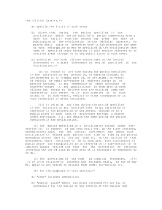 the Official Gazette,--

  (a) specify the limits of such area;

  (b) direct that during     the period specified in the
    notification (which period shall be a period commencing from a
    date not earlier than the second day after the date of
    publication of the notification in the Official Gazette), no
    person shall carry or otherwise have in his possession any arms
    of such description as may be specified in the notification (the
    arms so specified being hereafter in this section referred to as
    notified arms) through or in any public place in such area;

  (c) authorise any such officer subordinate to the Central
    Government or a State Government as may be specified in       the
    notification,--

       (i) to search at any time during the period specified
  in the notification any person in, or passing through, or
  any premises in or forming part of, or any animal or vessel
  or vehicle or other conveyance of whatever nature in or
  passing through, or any receptacle or other container of
  whatever nature in, any public place in such area if such
  officer has reason to believe that any notified arms are
  secreted by such person or in such premises or on such
  animal or in such vessel, vehicle or other conveyance or in
  such receptacle or other container;

       (ii) to seize at any time during the period specified
  in the notification any notified arms being carried by or
  otherwise in the possession of any person, through or in a
  public place in such area or discovered through a search
  under sub-clause (i), and detain the same during the period
  specified in the notification.

     (2) The period specified in a notification issued under sub-
section (1) in respect of any area shall not, in the first instance,
exceed ninety days, but the Central Government may amend such
notification to extend such period from time to time by any period
exceeding ninety days at any one time if, in the opinion of that
Government, there continues to be in such area such disturbance of
public peace and tranquillity as is referred to in sub-section (1) or
imminent danger thereof and that for the prevention of offences
involving the use of arms in such area it is necessary or expedient so
to do.

     (3) The provisions of the Code     of Criminal Procedure, 1973
 (2 of 1974) relating to searches and seizures shall, so far as may
be, apply to any search or seizure made under sub-section (1).

    (4) For the purposes of this section,--

  (a) "arms" includes ammunition;

  (b) "public place" means any place intended for use by, or
    accessible to, the public or any section of the public; and
 