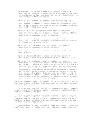 (b) acquires, has in his possession or carries in any place
    specified by notification under section 4 any arms of such class
    or description as has been specified in that notification in
    contravention of that section; or

  (c) sells or transfers any firearm which does not bear the
    name of the maker, manufacturer's number or other identification
    mark stamped or otherwise shown thereon as required by sub-
    section (2) of section 8 or does any act in contravention of sub-
    section (1) of that section; or

  (d) being a person to whom sub-clause (ii) or sub-clause
    (iii) of clause (a) of sub-section (1) of section 9 applies,
    acquires, has in his possession or carries any firearm or
    ammunition in contravention of that section; or

  (e) sells or transfers, or converts, repairs, tests or
    proves any firearm or ammunition in contravention of clause (b)
    of sub-section (1) of section 9; or

  (f) brings into, or takes out of, India, any       arms   or
    ammunition in contravention of section 10; or

  (g) transports any arms   or ammunition   in contravention of
    section 12; or

  (h) fails to deposit arms or ammunition as required by sub-
    section (2) of section 3, or sub-section (1) of section 21; or

  (i) being    a manufacturer of, or dealer in, arms or
    ammunition, fails, on being required to do so by rules made under
    section 44, to maintain a record or account or to make therein
    all such entries as are required by such rules or intentionally
    makes a false entry therein or prevents or obstructs the
    inspection of such record or account or the making of copies of
    entries therefrom or prevents or obstructs the entry into any
    premises or other place where arms or ammunition are or is
    manufactured or kept or intentionally fails to exhibit or
    conceals such arms or ammunition or refuses to point out where
    the same are or is manufactured or kept,

shall be punishable with imprisonment for a term which shall not be
less than 6*[one year] but which may extend to three years and shall
also be liable to fine:

     Provided that the Court may for any adequate and special reasons
to be recorded in the judgment impose a sentence of imprisonment for a
term of less than 6*[one year]

     7*[(1C) Notwithstanding anything contained in sub-section (1B),
whoever commits an offence punishable under that sub-section in any
disturbed area shall be punishable with imprisonment for a term which
shall not be less than three years but which may extend to seven years
and shall also be liable to fine.

     Explanation.--For the purposes of this sub-section, "disturbed
area" means any area declared to be a disturbed area under any
 