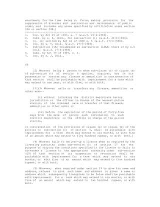 enactment, for the time being in force, making provision for the
suppression of disorder and restoration and maintenance of public
order, and includes any areas specified by notification under section
24A or section 24B.]
---------------------------------------------------------------------
1.   Ins. by Act 25 of 1983, s. 7 (w.e.f. 22-6-1983).
2.   Subs. by s. 8, ibid., for sub-section (1) (w.e.f. 22-6-1983).
3.   Cl. (c) omitted by Act 42 of 1988 s. 5 (w.e.f. 27-5-1988).
4.   Ins. by s. 5, ibid. (w.e.f. 27-5-1988).
5.   Sub-section (1A) renumbered as sub-section (1AAA) there of by s.5
     ibid. (w.e.d. 27-5-1988).
6.   Subs. by Act 39 of 1985, s. 2.
7.   Ins. by s. 2, ibid..


49

     (2) Whoever being a person to whom sub-clause (i) of clause (a)
of sub-section (1) of section 9 applies, acquires, has in his
possession or carries any firearm or ammunition in contravention of
that section shall be punishable with imprisonment for a term which
may extend to one year, or with fine, or with both.

     1*[(3) Whoever   sells or   transfers any   firearm, ammunition   or
other arms--

          (i) without informing the district magistrate having
     jurisdiction or the officer in charge of the nearest police
     station, of the intended sale or transfer of that firearm,
     ammunition or other arms; or

          (ii) before the expiration of the period of forty-five
     days from the date of giving such information to such
     district magistrate or the officer in charge of the police
     station,

in contravention of the provisions of clause (a) or clause (b) of the
proviso to sub-section (2) of section 5, shall be punishable with
imprisonment for a term which may extend to six months, or with fine
of an amount which may extend to five hundred rupees, or with both.]

     (4) Whoever fails to deliver-up a licence when so required by the
licensing authority under sub-section (1) of section 17 for the
purpose of varying the conditions specified in the licence or fails to
surrender a licence to the appropriate authority under sub-section
(10) of that section on its suspension or revocation shall be
punishable with imprisonment for a term which may extend to six
months, or with fine of an amount which may extend to five hundred
rupees, or with both.

     (5) Whoever, when required under section 19 to give his name and
address, refuses to give such name and address or gives a name or
address which subsequently transpires to be false shall be punishable
with imprisonment for a term which may extend to six months, or with
fine of an amount which may extend to two hundred rupees, or with
both.
 