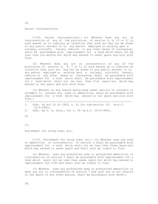 26.

Secret contraventions.


     2*[26. Secret contraventions.- (1) Whoever does any act in
contravention of any of the provisions of section 3, 4, 10 or 12 in
such manner as to indicate an intention that such act may not be known
to any public servant or to any person employed or working upon a
railway, aircraft, vessel, vehicle or any other means of conveyance,
shall be punishable with imprisonment for a term which shall not be
less than six months but which may extend to seven years and also with
fine.

     (2) Whoever does any act in contravention of any of the
provisions of section 5, 6, 7 or 11 in such manner as to indicate an
intention that such act may not be known to any public servant or to
any person employed or working upon a railway, aircraft, vessel,
vehicle or any other means of conveyance, shall be punishable with
imprisonment for a term which shall be punishable with imprisonment
for a term which shall not be less than five years but which may
extend to ten years and also with fine.

     (3) Whoever on any search being made under section 22 conceals or
attempts to conceal any arms or ammunition, shall be punishable with
imprisonment for a term which may extend to ten years and also with
fine.]
---------------------------------------------------------------------
1.   Subs. by Act 25 of 1983, s. 8, for sub-section (3) (w.e.f.
      22-6-1983).
2.   Subs. by s. 9, ibid., for s. 26 (w.e.f. 22-6-1983).

50


27.

Punishment for using arms, etc.


     1*[27. Punishment for using arms, etc.- (1) Whoever uses any arms
or ammunition in contravention of section 5 shall be punishable with
imprisonment for a term which shall not be less than three years but
which may extend to seven years and shall also be liable to fine.

     (2) Whoever uses any prohibited arms or prohibited ammunition in
contravention of section 7 shall be punishable with imprisonment for a
term which shall not be less than seven years but which may extend to
imprisonment for life and shall also be liable to fine.

     (3) Whoever uses any prohibited arms or prohibited ammunition or
does any act in contravention of section 7 and such use or act results
in the death of any other person, shall be punishable with death.]


28.
 