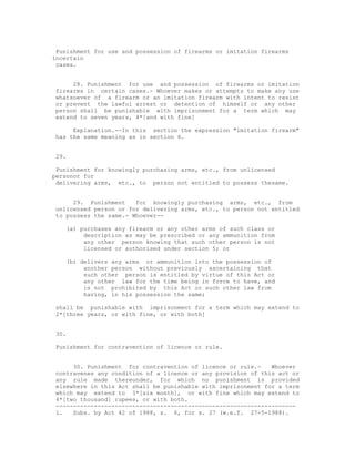 Punishment for use and possession of firearms or imitation firearms
incertain
 cases.


     28. Punishment for use and possession of firearms or imitation
firearms in certain cases.- Whoever makes or attempts to make any use
whatsoever of a firearm or an imitation firearm with intent to resist
or prevent the lawful arrest or detention of himself or any other
person shall be punishable with imprisonment for a term which may
extend to seven years, 4*[and with fine]

     Explanation.--In this section the expression "imitation firearm"
has the same meaning as in section 6.


29.

 Punishment for knowingly purchasing arms, etc., from unlicensed
personor for
 delivering arms, etc., to person not entitled to possess thesame.


     29. Punishment    for knowingly purchasing arms, etc., from
unlicensed person or for delivering arms, etc., to person not entitled
to possess the same.- Whoever--

   (a) purchases any firearm or any other arms of such class or
        description as may be prescribed or any ammunition from
        any other person knowing that such other person is not
        licensed or authorised under section 5; or

   (b) delivers any arms or ammunition into the possession of
        another person without previously ascertaining that
        such other person is entitled by virtue of this Act or
        any other law for the time being in force to have, and
        is not prohibited by this Act or such other law from
        having, in his possession the same;

shall be punishable with imprisonment for a term which may extend to
2*[three years, or with fine, or with both]


30.

Punishment for contravention of licence or rule.


     30. Punishment for contravention of licence or rule.-    Whoever
contravenes any condition of a licence or any provision of this act or
any rule made thereunder, for which no punishment is provided
elsewhere in this Act shall be punishable with imprisonment for a term
which may extend to 3*[six month], or with fine which may extend to
4*[two thousand] rupees, or with both.
---------------------------------------------------------------------
1.   Subs. by Act 42 of 1988, s. 6, for s. 27 (w.e.f. 27-5-1988).
 