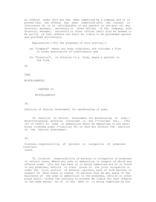 an offence under this Act has been committed by a company and it is
proved that the offence has been committed with the consent or
connivance of, or is attributable to any neglect on the part of, any
director, manager, secretary or other officer of the company, such
director, manager, secretary or other officer shall also be deemed to
be guilty of that offence and shall be liable to be proceeded against
and punished accordingly.

       Explanation.--For the purposes of this section,--

     (a) "company" means any body corporate, and includes a firm
          or other association of individuals; and

     (b) "director",   in relation to a   firm, means a partner in
          the firm.

52


CHAP

MISCELLANEOUS


          CHAPTER VI

        MISCELLANEOUS


34.

Sanction of Central Government for warehousing of arms.


     34. Sanction of Central Government for warehousing of arms.-
Notwithstanding anything contained in the 1*[Customs Act,       1962
(52 of 1962)] no arms or ammunition shall be deposited in any ware-
house licensed under 1*[section 58] of that Act without the sanction
of the Central Government.


35.

 Criminal responsibility   of   persons   in   occupation   of   premises
incertain
 cases.


     35. Criminal responsibility of persons in occupation of premises
in certain cases. Where any arms or ammunition in respect of which any
offence under this Act has been or is being committed are or is found
in any premises, vehicle or other place in the joint occupation or
under the joint control of several persons, each of such persons in
respect of whom there is reason to believe that he was aware of the
existence of the arms or ammunition in the premises, vehicle or other
place shall, unless the contrary is proved, be liable for that offence
in the same manner as if it has been or is being committed by him
 