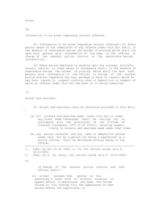 alone.


36.

Information to be given regarding certain offences.


     36. Information to be given regarding certain offences.-(1) Every
person aware of the commission of any offence under this Act shall, in
the absence of reasonable excuse the burden of proving which shall lie
upon such person, give information of the same to the officer in
charge of the nearest police station or the magistrate having
jurisdiction.

     (2) Every person employed or working upon any railway, aircraft,
vessel, vehicle or other means of conveyance shall, in the absence of
reasonable excuse the burden of proving which shall lie upon such
person, give information to the officer in charge of the nearest
police station regarding any box, package or bale in transit which he
may have reason to suspect contains arms or ammunition in respect of
which an offence under this Act has been or is being committed.


37.

Arrest and searches.


      37. Arrest and searches.-Save as otherwise provided in this Act,-
-

     (a) all arrests and searches made under this Act or under
          any rules made thereunder shall be carried out in
          accordance with the provisions of the 2*[Code of
          Criminal Procedure, 1973 (2 of 1974)], relating respec-
                 tively to arrests and searches made under that Code;

   (b) any person arrested and any arms or ammunition seized
        under this Act by a person not being a magistrate or a
        police officer shall be delivered without delay to the
        officer
---------------------------------------------------------------------
1.   Subs. by Act 25 of 1983, s. 13, for certain words (w.e.f.
     22-6-1983).
2.   Subs. by s. 14, ibid., for certain words (w.e.f. 22-6-1983).

53

         in charge of the    nearest   police   station   and   that
         officer shall--

      (i) either    release that   person on his
        executing a bond with or without sureties to
        appear before a magistrate and keep the things
        seized in his custody till the appearance of that
        person before the magistrate, or
 