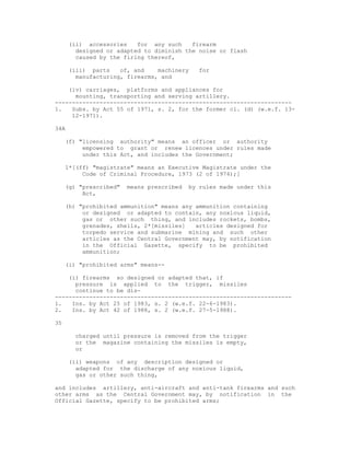 (ii) accessories    for any such    firearm
        designed or adapted to diminish the noise or flash
        caused by the firing thereof,

      (iii) parts    of, and    machinery    for
        manufacturing, firearms, and

    (iv) carriages, platforms and appliances for
      mounting, transporting and serving artillery.
---------------------------------------------------------------------
1.   Subs. by Act 55 of 1971, s. 2, for the former cl. (d) (w.e.f. 13-
     12-1971).

34A

     (f) "licensing authority" means an officer or authority
          empowered to grant or renew licences under rules made
          under this Act, and includes the Government;

     1*[(ff) "magistrate" means an Executive Magistrate under the
          Code of Criminal Procedure, 1973 (2 of 1974);]

     (g) "prescribed"   means prescribed   by rules made under this
          Act,

     (h) "prohibited ammunition" means any ammunition containing
          or designed or adapted to contain, any noxious liquid,
          gas or other such thing, and includes rockets, bombs,
          grenades, shells, 2*[missiles]   articles designed for
          torpedo service and submarine mining and such other
          articles as the Central Government may, by notification
          in the Official Gazette, specify to be prohibited
          ammunition;

     (i) "prohibited arms" means--

    (i) firearms so designed or adapted that, if
      pressure is applied to the trigger, missiles
      continue to be dis-
---------------------------------------------------------------------
1.   Ins. by Act 25 of 1983, s. 2 (w.e.f. 22-6-1983).
2.   Ins. by Act 42 of 1988, s. 2 (w.e.f. 27-5-1988).

35

       charged until pressure is removed from the trigger
       or the magazine containing the missiles is empty,
       or

      (ii) weapons of any description designed or
        adapted for the discharge of any noxious liquid,
        gas or other such thing,

and includes artillery, anti-aircraft and anti-tank firearms and such
other arms as the Central Government may, by notification in the
Official Gazette, specify to be prohibited arms;
 