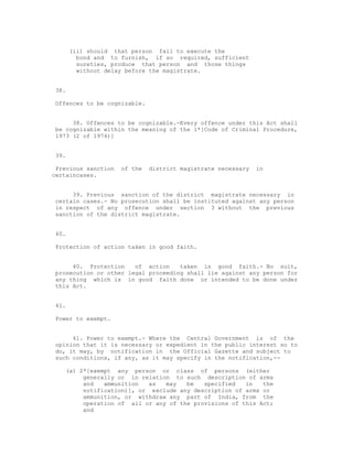 (ii) should that person fail to execute the
        bond and to furnish, if so required, sufficient
        sureties, produce that person and those things
        without delay before the magistrate.


38.

Offences to be cognizable.


     38. Offences to be cognizable.-Every offence under this Act shall
be cognizable within the meaning of the 1*[Code of Criminal Procedure,
1973 (2 of 1974)]


39.

 Previous sanction   of the   district magistrate necessary   in
certaincases.


     39. Previous sanction of the district magistrate necessary in
certain cases.- No prosecution shall be instituted against any person
in respect of any offence under section 3 without the previous
sanction of the district magistrate.


40.

Protection of action taken in good faith.


     40. Protection    of action    taken in good faith.- No suit,
prosecution or other legal proceeding shall lie against any person for
any thing which is in good faith done or intended to be done under
this Act.


41.

Power to exempt.


     41. Power to exempt.- Where the Central Government is of the
opinion that it is necessary or expedient in the public interest so to
do, it may, by notification in the Official Gazette and subject to
such conditions, if any, as it may specify in the notification,--

   (a) 2*[exempt any person or class of persons (either
        generally or in relation to such description of arms
        and   ammunition  as   may   be   specified   in   the
        notification)], or exclude any description of arms or
        ammunition, or withdraw any part of India, from the
        operation of all or any of the provisions of this Act;
        and
 