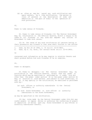 (b) as often as may be, cancel any such notification and
          again subject, by a like notification, the person or
          class of persons or the description of arms and
          ammunition or the part of India to the operation of
          such provisions.


42.

Power to take census of firearms.


     42. Power to take census of firearms.-(1) The Central Government
may, by notification in the Official Gazette, direct a census to be
taken of all firearms in any area and empower any officer of
Government to take such census.

     (2) On the issue of any such notification all persons having in
their possession any firearm in that area shall furnish to the officer
---------------------------------------------------------------------
1.   Subs. by Act 25 of 1983, s. 14 (w.e.f. 22-6-1983).
2.   Subs. by s. 15, ibid., for certain words (w.e.f. 22-6-1983).

54

concerned such information as he may require in relation thereto and
shall produce before him such firearms if he so requires.


43.

Power to delegate.


     43. Power to delegate.- (1) The Central Government may, by
notification in the Official Gazette, direct that any power or
function which may be exercised or performed by it under this Act
other than the power under section 41 or the power under section 44
may, in relation to such matters and subject to such conditions, if
any, as it may specify in the notification, be exercised or performed
also by--

     (a) such officer or authority subordinate   to the   Central
          Government, or

     (b) such State Government or such officer    or   authority
          subordinate to the State Government,

as may be specified in the notification.

     (2) Any rules made by the Central Government under this Act may
confer powers or impose duties or authorise the conferring of powers
or imposition of duties upon any State Government or any officer or
authority subordinate thereto.
 