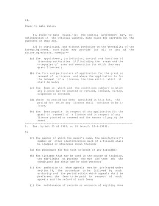 44.

Power to make rules.


     44. Power to make rules.-(1) The Central Government may, by
notification in the Official Gazette, make rules for carrying out the
purposes of this Act.

     (2) In particular, and without prejudice to the generality of the
foregoing power, such rules may provide for all or any of the
following matters, namely:--

     (a) the appointment, jurisdiction, control and functions of
          licensing authorities 1*["including the areas and the
          categories of arms and ammunition for which they may
          grant licences];

     (b) the form and particulars of application for the grant or
          renewal of a licence and where the application is for
          the renewal of a licence, the time within which it
          shall be made;

     (c) the form in which and the conditions subject to which
          any licence may be granted or refused, renewed, varied,
          suspended or revoked;

     (d) where no period has been specified in this Act, the
          period for which any licence shall continue to be in
          force;

   (e) the fees payable in respect of any application for the
        grant or renewal of a licence and in respect of any
        licence granted or renewed and the manner of paying the
        same;
---------------------------------------------------------------------
1.   Ins. by Act 25 of 1983, s. 16 (w.e.f. 22-6-1983).

55

     (f) the manner in which the maker's name, the manufacturer's
          number or other identification mark of a firearm shall
          be stamped or otherwise shown thereon;

     (g) the procedure for the test or proof of any firearms;

     (h) the firearms that may be used in the course of training,
          the age-limits of persons who may use them and the
          conditions for their use by such persons;

     (i) the authority to whom appeals may be preferred under
          section 18, the procedure to be followed by such
          authority and the period within which appeals shall be
          preferred, the fees to be paid in respect of such
          appeals and the refund of such fees;

     (j) the   maintenance of records or accounts of anything done
 