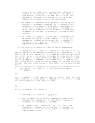 under a licence other than a licence under section 3 or
         section 4, the form of, and the entries to be made in,
         such records or accounts and the exhibition of such
         records or accounts to any police officer or to any
         officer of Government empowered in this behalf;

     (k) the entry and inspection by any police officer or by any
          officer of Government empowered in this behalf of any
          premises or other place in which arms or ammunition are
          or is manufactured or in which arms or ammunition are
          or is kept by a manufacturer of or dealer in such arms
          or ammunition and the exhibition of the same to such
          officer;

     (l) the conditions subject to which arms or ammunition may
          be deposited with a licensed dealer or in a unit
          armoury as required by sub-section (1) of section 21
          and the period on the expiry of which the things so
          deposited may be forfeited;

     (m) any other matter which is to be, or may be, prescribed.

     (3) Every rule made under this section shall be laid as soon as
may be after it is made before each House of Parliament while it is in
session for a total period of thirty days which may be comprised in
one session or in 1*[two or more successive sessions, and if, before
the expiry of the session immediately following the session or the
successive sessions aforesaid], both Houses agree in making any
modification in the rule or both Houses agree that the rule should not
be made, the rule shall thereafter have effect only in such modified
form or
---------------------------------------------------------------------
1.   Subs. by Act 25 of 1983, s. 16, for certain words (w.e.f.
     22-6-1983).

56

be of no effect, as the case may be, so however that any such
modification or annulment shall be without prejudice to the validity
of anything previously done under that rule.


45.

Nothing in this Act shall apply to


      45. Nothing in this Act shall apply to--

     (a) arms or ammunition on board any sea-going vessel or any
          aircraft and forming part of the ordinary armament or
          equipment of such vessel or aircraft;

     (b) the   acquisition,   possession   or   carrying,   the
          manufacture, repair, conversion, test or proof, the
          sale or transfer or the import, export or transport of
          arms or ammunition--
 