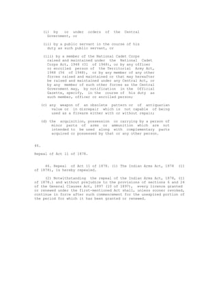 (i) by    or under   orders   of   the   Central
        Government, or

      (ii) by a public servant in the course of his
        duty as such public servant, or

      (iii) by a member of the National Cadet Corps
        raised and maintained under the National Cadet
        Corps Act, 1948 (31 of 1948), or by any officer
        or enrolled person of the Territorial Army Act,
        1948 (56 of 1948), or by any member of any other
        forces raised and maintained or that may hereafter
        be raised and maintained under any Central Act, or
        by any member of such other forces as the Central
        Government may, by notification in the Official
        Gazette, specify, in the course of his duty as
        such member, officer or enrolled person;

  (c) any weapon of an obsolete pattern or of antiquarian
       value or in disrepair which is not capable of being
       used as a firearm either with or without repair;

  (d) the acquisition, possession or carrying by a person of
       minor parts of arms or ammunition which are not
       intended to be used along with complementary parts
       acquired or possessed by that or any other person.


46.

Repeal of Act 11 of 1878.


     46. Repeal of Act 11 of 1878. (1) The Indian Arms Act, 1878   (11
of 1878), is hereby repealed.

     (2) Notwithstanding the repeal of the Indian Arms Act, 1878, (11
of 1878.) and without prejudice to the provisions of sections 6 and 24
of the General Clauses Act, 1897 (10 of 1897), every licence granted
or renewed under the first-mentioned Act shall, unless sooner revoked,
continue in force after such commencement for the unexpired portion of
the period for which it has been granted or renewed.
 