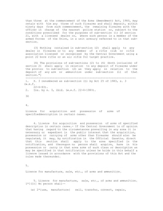 than three at the commencement of the Arms (Amendment) Act, 1983, may
retain with him any three of such firearms and shall deposit, within
ninety days from such commencement, the remaining firearms with the
officer in charge of the nearest police station or, subject to the
conditions prescribed for the purposes of sub-section (1) of section
21, with a licensed dealer or, where such person is a member of the
armed forces of the Union, in a unit armoury referred to in that sub-
section.

     (3) Nothing contained in sub-section (2) shall apply to any
dealer in firearms or to any member of a rifle club or rifle
association licensed or recognised by the Central Government using a
point 22 bore rifle or an air rifle for target practice.

      (4) The provisions of sub-sections (2) to (6) (both inclusive) of
 section 21 shall apply in relation to any deposit of firearms under
 the proviso to sub-section (2) as they apply in relation to the
 deposit of any arm or ammunition under sub-section (1) of that
 section."]
 ---------------------------------------------------------------------
 1.   S. 3 renumbered as sub-section (1) by Act 25 of 1983, s. 3
(w.e.f.
      22-6-83).
 2.   Ins. by s. 3, ibid. (w.e.f. 22-6-1983).

36


4.

Licence for    acquisition and    possession    of   arms   of
specifieddescription in certain cases.


     4. Licence for acquisition and possession of arms of specified
description in certain cases.- If the Central Government is of opinion
that having regard to the circumstances prevailing in any area it is
necessary or expedient in the public interest that the acquisition,
possession or carrying of arms other than firearms should also be
regulated, it may, by notification in the Official Gazette, direct
that this    section shall    apply to the area specified in the
notification, and thereupon no person shall acquire, have in his
possession or carry in that area arms of such class or description as
may be specified in that notification unless he holds in this behalf a
licence issued in accordance with the provisions of this Act and the
rules made thereunder.


5.

Licence for manufacture, sale, etc., of arms and ammunition.


     5. Licence for manufacture,     sale, etc., of arms and ammunition.
1*[(1)] No person shall--

     (a) 2*[use,   manufacture]   sell, transfer, convert, repair,
 