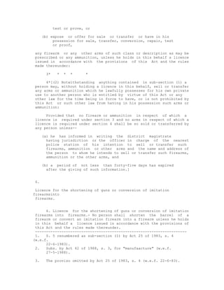 test or prove, or

     (b) expose or offer for sale or transfer or have in his
          possession for sale, transfer, conversion, repair, test
          or proof,

any firearm or any other arms of such class or description as may be
prescribed or any ammunition, unless he holds in this behalf a licence
issued in accordance with the provisions of this Act and the rules
made thereunder:

      3*    *   *   *    *

     4*[(2) Notwithstanding anything contained in sub-section (1) a
person may, without holding a licence in this behalf, sell or transfer
any arms or ammunition which he lawfully possesses for his own private
use to another person who is entitled by virtue of this Act or any
other law for the time being in force to have, or is not prohibited by
this Act or such other law from having in his possession such arms or
ammunition:

     Provided that no firearm or ammunition in respect of which a
licence is required under section 3 and no arms in respect of which a
licence is required under section 4 shall be so sold or transferred by
any person unless--

     (a) he has informed in writing the district magistrate
       having jurisdiction or the officer in charge of the nearest
       police station of his intention to sell or transfer such
       firearms, ammunition or other arms and the name and address of
       the person to whom he intends to sell or transfer such firearms,
       ammunition or the other arms, and

     (b) a period of not less than forty-five days has expired
       after the giving of such information.]


6.

 Licence for the shortening of guns or conversion of imitation
firearmsinto
 firearms.


      6. Licence for the shortening of guns or conversion of imitation
 firearms into firearms.- No person shall shorten the barrel of a
 firearm or convert an imitation firearm into a firearm unless he holds
 in this behalf a licence issued in accordance with the provisions of
 this Act and the rules made thereunder.
 ---------------------------------------------------------------------
 1.   S. 5 renumbered as sub-section (1) by Act 25 of 1983, s. 4
(w.e.f.
      22-6-1983).
 2.   Subs. by Act 42 of 1988, s. 3, for "manufaacture" (w.e.f.
      27-5-1988).

3.    The proviso omitted by Act 25 of 1983, s. 4 (w.e.f. 22-6-83).
 