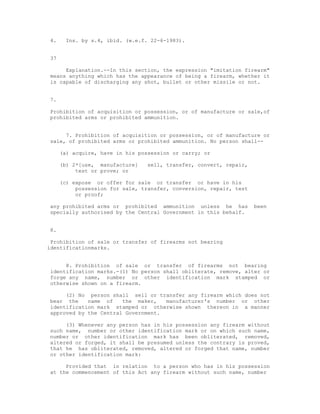 4.    Ins. by s.4, ibid. (w.e.f. 22-6-1983).


37

     Explanation.--In this section, the expression "imitation firearm"
means anything which has the appearance of being a firearm, whether it
is capable of discharging any shot, bullet or other missile or not.


7.

Prohibition of acquisition or possession, or of manufacture or sale,of
prohibited arms or prohibited ammunition.


     7. Prohibition of acquisition or possession, or of manufacture or
sale, of prohibited arms or prohibited ammunition. No person shall--

     (a) acquire, have in his possession or carry; or

     (b) 2*[use, manufacture]   sell, transfer, convert, repair,
          test or prove; or

     (c) expose or offer for sale or transfer or have in his
          possession for sale, transfer, conversion, repair, test
          or proof;

any prohibited arms or prohibited ammunition unless he has          been
specially authorised by the Central Government in this behalf.


8.

 Prohibition of sale or transfer of firearms not bearing
identificationmarks.


     8. Prohibition of sale or transfer of firearms not bearing
identification marks.-(1) No person shall obliterate, remove, alter or
forge any name, number or other identification mark stamped or
otherwise shown on a firearm.

     (2) No person shall sell or transfer any firearm which does not
bear the    name of    the maker,   manufacturer's number or other
identification mark stamped or otherwise shown thereon in a manner
approved by the Central Government.

     (3) Whenever any person has in his possession any firearm without
such name, number or other identification mark or on which such name,
number or other identification mark has been obliterated, removed,
altered or forged, it shall be presumed unless the contrary is proved,
that he has obliterated, removed, altered or forged that name, number
or other identification mark:

     Provided that in relation to a person who has in his possession
at the commencement of this Act any firearm without such name, number
 