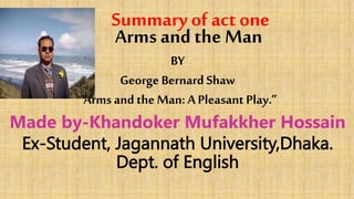 Summary of act one
Arms and the Man
BY
George Bernard Shaw
“Arms and the Man: A Pleasant Play.”
Made by-Khandoker Mufakkher Hossain
Ex-Student, Jagannath University,Dhaka.
Dept. of English
 