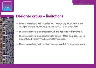 A paradigm shift
                                                                        Leveraging Competitive Advantage




ARMSA
CONSULTING




             Designer group – limitations
             • The system designed must be technologically feasible and not
               incorporate any technology that is not currently available.

             • The system must be compliant with the regulatory framework.
             • The system must be operationally viable – fit for purpose. Not to
               be confused with immediate implementation.

             • The system designed must accommodate future improvements.
 