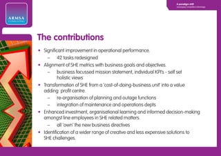 A paradigm shift
                                                                              Leveraging Competitive Advantage




ARMSA
CONSULTING




             The contributions
             • Significant improvement in operational performance.
                 – 42 tasks redesigned
             • Alignment of SHE metrics with business goals and objectives.
                 – business focussed mission statement, individual KPI’s - self set
                       holistic views
             • Transformation of SHE from a ‘cost-of-doing-business unit’ into a value
               adding profit centre.
                 – re-organisation of planning and outage functions
                 – integration of maintenance and operations depts
             • Enhanced investment, organisational learning and informed decision-making
               amongst line employees in SHE related matters.
                 – all ‘own’ the new business directives
             • Identification of a wider range of creative and less expensive solutions to
               SHE challenges.
 
