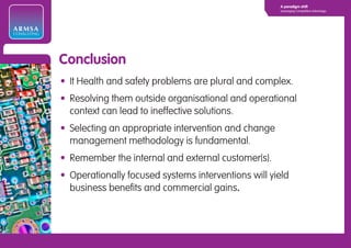 A paradigm shift
                                                                  Leveraging Competitive Advantage




ARMSA
CONSULTING




             Conclusion
             • It Health and safety problems are plural and complex.
             • Resolving them outside organisational and operational
               context can lead to ineffective solutions.
             • Selecting an appropriate intervention and change
               management methodology is fundamental.
             • Remember the internal and external customer(s).
             • Operationally focused systems interventions will yield
               business benefits and commercial gains.
 