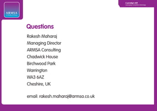 A paradigm shift
                                                 Leveraging Competitive Advantage




ARMSA
CONSULTING




             Questions
             Rakesh Maharaj
             Managing Director
             ARMSA Consulting
             Chadwick House
             Birchwood Park
             Warrington
             WA3 6AZ
             Cheshire, UK

             email: rakesh.maharaj@armsa.co.uk
 