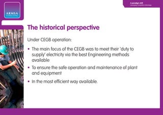 A paradigm shift
                                                                  Leveraging Competitive Advantage




ARMSA
CONSULTING




             The historical perspective
             Under CEGB operation:

             • The main focus of the CEGB was to meet their ‘duty to
               supply’ electricity via the best Engineering methods
               available
             • To ensure the safe operation and maintenance of plant
               and equipment
             • In the most efficient way available.
 