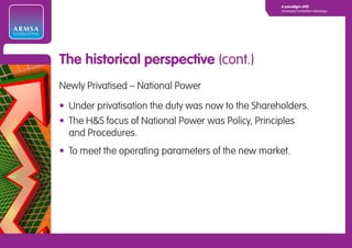 A paradigm shift
                                                                 Leveraging Competitive Advantage




ARMSA
CONSULTING




             The historical perspective (cont.)
             Newly Privatised – National Power

             • Under privatisation the duty was now to the Shareholders.
             • The H&S focus of National Power was Policy, Principles
               and Procedures.
             • To meet the operating parameters of the new market.
 