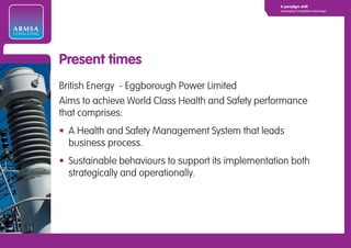 A paradigm shift
                                                                 Leveraging Competitive Advantage




ARMSA
CONSULTING




             Present times
             British Energy - Eggborough Power Limited
             Aims to achieve World Class Health and Safety performance
             that comprises:
             • A Health and Safety Management System that leads
               business process.
             • Sustainable behaviours to support its implementation both
               strategically and operationally.
 