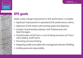 A paradigm shift
                                                                       Leveraging Competitive Advantage




ARMSA
CONSULTING




             EPS goals
             Make a step-change improvement in SHE performance to enable:
             • Significant improvement in operational SHE performance metrics.
             • Alignment of SHE metrics with business goals and objectives.
             • Creation of partnerships between SHE Professionals and
               Dept Managers.
             • Transformation of SHE from a ‘cost-of-doing-business unit’ into a
               value adding profit centre.
             • Promoting inclusive thinking.
             • Integrating health and safety with management decision thinking.
             • Instilling personal responsibility.
 