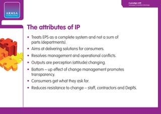 A paradigm shift
                                                                      Leveraging Competitive Advantage




ARMSA
CONSULTING




             The attributes of IP
             • Treats EPS as a complete system and not a sum of
               parts (departments).
             • Aims at delivering solutions for consumers.
             • Resolves management and operational conflicts.
             • Outputs are perception (attitude) changing.
             • Bottom – up effect of change management promotes
               transparency.
             • Consumers get what they ask for.
             • Reduces resistance to change – staff, contractors and Depts.
 