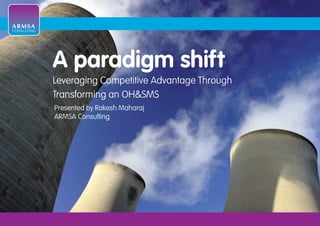 ARMSA
CONSULTING




             A paradigm shift
             Leveraging Competitive Advantage Through
             Transforming an OH&SMS
             Presented by Rakesh Maharaj
             ARMSA Consulting
 