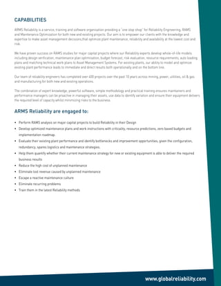 CAPABILITIES
ARMS Reliability is a service, training and software organisation providing a “one stop shop” for Reliability Engineering, RAMS
and Maintenance Optimization for both new and existing projects. Our aim is to empower our clients with the knowledge and
expertise to make asset management decisions,that optimize plant maintenance, reliability and availability at the lowest cost and
risk.

We have proven success on RAMS studies for major capital projects where our Reliability experts develop whole-of-life models
including design verification, maintenance plan optimisation, budget forecast, risk evaluation, resource requirements, auto loading
plans and matching technical work plans to Asset Management Systems. For existing plants, our ability to model and optimize
existing plant performance leads to immediate and direct results both operationally and on the bottom line.

Our team of reliability engineers has completed over 400 projects over the past 10 years across mining, power, utilities, oil & gas
and manufacturing for both new and existing operations.

The combination of expert knowledge, powerful software, simple methodology and practical training ensures maintainers and
performance managers can be proactive in managing their assets, use data to identify variation and ensure their equipment delivers
the required level of capacity whilst minimizing risks to the business.


ARMS Reliability are engaged to:

• Perform RAMS analysis on major capital projects to build Reliability in their Design
• Develop optimized maintenance plans and work instructions with criticality, resource predictions, zero based budgets and
   implementation roadmap.
• Evaluate their existing plant performance and identify bottlenecks and improvement opportunities, given the configuration,
   redundancy, spares logistics and maintenance strategies.
• Help them quantify whether their current maintenance strategy for new or existing equipment is able to deliver the required
   business results
• Reduce the high cost of unplanned maintenance
• Eliminate lost revenue caused by unplanned maintenance
• Escape a reactive maintenance culture
• Eliminate recurring problems
• Train them in the latest Reliability methods




                                                                                               www.globalreliability.com
 