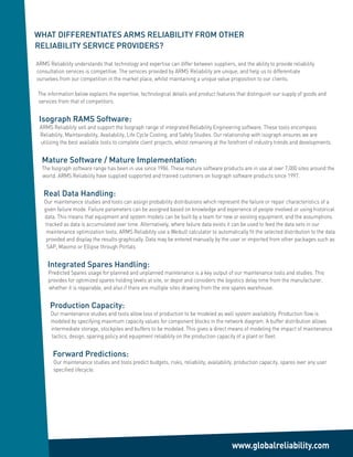 WHAT DIFFERENTIATES ARMS RELIABILITY FROM OTHER
RELIABILITY SERVICE PROVIDERS?

ARMS Reliability understands that technology and expertise can differ between suppliers, and the ability to provide reliability
consultation services is competitive. The services provided by ARMS Reliability are unique, and help us to differentiate
ourselves from our competition in the market place, whilst maintaining a unique value proposition to our clients.

The information below explains the expertise, technological details and product features that distinguish our supply of goods and
services from that of competitors.


 Isograph RAMS Software:
 ARMS Reliability sell and support the Isograph range of integrated Reliability Engineering software. These tools encompass
 Reliability, Maintainability, Availability, Life Cycle Costing, and Safety Studies. Our relationship with isograph ensures we are
 utilizing the best available tools to complete client projects, whilst remaining at the forefront of industry trends and developments.


  Mature Software / Mature Implementation:
  The Isograph software range has been in use since 1986. These mature software products are in use at over 7,000 sites around the
  world. ARMS Reliability have supplied supported and trained customers on Isograph software products since 1997.


   Real Data Handling:
   Our maintenance studies and tools can assign probability distributions which represent the failure or repair characteristics of a
   given failure mode. Failure parameters can be assigned based on knowledge and experience of people involved or using historical
   data. This means that equipment and system models can be built by a team for new or existing equipment, and the assumptions
   tracked as data is accumulated over time. Alternatively, where failure data exists it can be used to feed the data sets in our
    maintenance optimization tools. ARMS Reliability use a Weibull calculator to automatically fit the selected distribution to the data
    provided and display the results graphically. Data may be entered manually by the user or imported from other packages such as
    SAP, Maximo or Ellipse through Portals


     Integrated Spares Handling:
     Predicted Spares usage for planned and unplanned maintenance is a key output of our maintenance tools and studies. This
     provides for optimized spares holding levels at site, or depot and considers the logistics delay time from the manufacturer,
     whether it is repairable, and also if there are multiple sites drawing from the one spares warehouse.


      Production Capacity:
      Our maintenance studies and tools allow loss of production to be modeled as well system availability. Production flow is
      modeled by specifying maximum capacity values for component blocks in the network diagram. A buffer distribution allows
      intermediate storage, stockpiles and buffers to be modeled. This gives a direct means of modeling the impact of maintenance
      tactics, design, sparing policy and equipment reliability on the production capacity of a plant or fleet.


       Forward Predictions:
       Our maintenance studies and tools predict budgets, risks, reliability, availability, production capacity, spares over any user
       specified lifecycle.




                                                                                         www.globalreliability.com
 