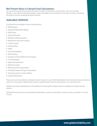 Net Present Value in Lifecycle Cost Calculations:
Our maintenance studies and tools takes the output of forward cost predictions as well as other costs such as energy,
operations, raw materials, engineering, disposal, support overheads, etc and considers the time value of money in calculating
the lifecycle costs and comparing alternative scenarios.


AVAILABLE SERVICES
Consulting Services available for new or existing projects:
•	 RAMS	Analysis,
•		 Building	Reliability	Block	Models,
•		 RCM	studies,
•		 Spares	optimization,
•		 Reliability	of	Design	evaluation,
•		 Maintenance	requirement	analysis,
•		 Lifecycle	studies,
•		 Evaluating	Risk,
•		 FMEA,
•		 Zero	based	budgeting,
•		 RCA	facilitation,
•		 Evaluation	of	Existing	Maintenance	Programs,
•		 Criticality	Analysis,
•		 Opportunity	Assessment,
•		 Bottleneck	studies,
•		 Maintenance	Plan	documentation,
•		 Risk	Based	Inspection	Program	Development.
•		 Interfacing	solutions	to	other	software,
•		 Software	Development.

These services can be provided as a standalone service or project to a set of defined deliverables. Team facilitation exercises, mentoring
roles to an in-house team, supplementary resource to augment project resources, pilot projects or as a training exercise.

Software consulting and development is also available for tailoring specific software solutions or adding functionality to existing
products.

Skill	Based	Training	Courses	are	also	available	and	attendance	is	either	by	subscription	to	a	public	seminar	or	purchase	of	in-house	
training.




                                                                                               www.globalreliability.com
 