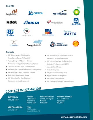 Recreated LOGO
      Clients




                                                                                Recreated LOGO




      Projects
      •		 BHP	Billiton	Jansen	–	RAMS	Model	to	                         •		 BHP	Billiton	Iron	Ore	Rapid	Growth	Project	–	
         Review Current Design: Pre Feasibility                           Maintenance Strategy Development
      •		 Peabody	Energy	–	D11	Dozers	–	Optimize	                      •		 BHP	Iron	Ore	“East	Yard:	Car	Dumper	3	to	
         Maintenance Strategy, Compare Repair vs Replace                  Shiploader 3” reliability model (2009)
      •		 Collahuasi	–	Bucyrus	495B1	&	495HR	Shovels                   •		 Anaconda	Nickel	Project
      •		 Blair	Athol	Coal	–	Dragline	Maintenance	Strategy	Review      •		 Zinifex	Century	Mine
      •		 Blair	Athol	Coal	–	Defect	Elimination	Program                •		 BMA	Blackwater,	Coal	Prep	Plant
      •	 	Anglo	Gold	–	Asset	Integrity	Review                          •	 	Argyle	Diamonds	Crushing	Plant
      •		 BHP	Billiton	Iron	Ore	:	Port	Expansion	-	                    •		 BHP	Olympic	Dam	Expansion
         Maintenance Strategy Development                              •		 BHP	Cannington	Proposed	Expansion	Project




                        N
     CONTACT INFORMATIO
         AUSTRALIA                        VICTORIA               NEW SOUTH WALES                 WESTERN AUSTRALIA
                                          6-8 Sinclair St        Unit 5B, 555 High St            1, 11 First Avenue
         03 5255 5357                     Ocean Grove            Maitland                        Applecross
                                          Victoria, 3227         NSW, 2320                       WA, 6153

         NORTH AMERICA                    TEXAS
                                          3921 Steck Ave
         512	795	5291
                                          Suite A120 Austin TX


                                                                                                     www.globalreliability.com
 