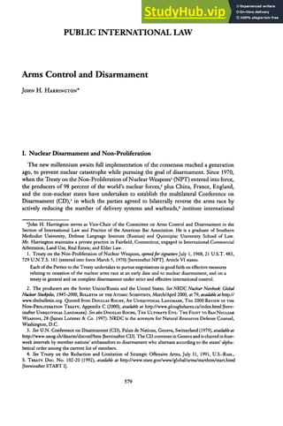 PUBLIC INTERNATIONAL LAW
Arms Control and Disarmament
JOHN H. HARRINGTON*
I. Nuclear Disarmament and Non-Proliferation
The new millennium awaits full implementation of the consensus reached a generation
ago, to prevent nuclear catastrophe while pursuing the goal of disarmament. Since 1970,
when the Treaty on the Non-Proliferation of Nuclear Weapons' (NPT) entered into force,
the producers of 98 percent of the world's nuclear forces,' plus China, France, England,
and the non-nuclear states have undertaken to establish the multilateral Conference on
Disarmament (CD),3
in which the parties agreed to bilaterally reverse the arms race by
actively reducing the number of delivery systems and warheads, 4
institute international
'John H. Harrington serves as Vice-Chair of the Committee on Arms Control and Disarmament in the
Section of International Law and Practice of the American Bar Association. He is a graduate of Southern
Methodist University, Defense Language Institute (Russian) and Quinnipiac University School of Law.
Mr. Harrington maintains a private practice in Fairfield, Connecticut, engaged in International Commercial
Arbitration, Land Use, Real Estate, and Elder Law.
1. Treaty on the Non-Proliferation of Nuclear Weapons, openedforsignatureJuly 1, 1968, 21 U.S.T. 483,
729 U.N.T.S. 161 (entered into force March 5, 1970) [hereinafter NPT]. Article VI states:
Each of the Parties to the Treaty undertakes to pursue negotiations in good faith on effective measures
relating to cessation of the nuclear arms race at an early date and to nuclear disarmament, and on a
treaty in general and on complete disarmament under strict and effective international control.
2. The producers are the Soviet Union/Russia and the United States. See NRDC NuclearNotebook: Global
NuclearStockpiles, 1945-2000, BULLETIN OFTHE ATOMIC SCIENTISTS, March/April 2000, at 79, availableathttp://
www.thebulletin.org. Quoted from DOUGLAS ROCHE, AN UNEQUIVOCAL LANDMARK, THE 2000 REVIEW OFTHE
NON-PROLIFERATION TREATY, Appendix C (2000), available at http://www.ploughshares.ca/index.html [here-
inafter UNEQUIVOCAL LANDMARK]. See also DouGLAs ROCHE, THE ULTIMATE EVIL: THE FIGHTTO BAN NUCLEAR
WEAPoNs, 28 (James Lorimer & Co. 1997). NRDC is the acronym for Natural Resources Defense Counsel,
Washington, D.C.
3. See U.N. Conference on Disarmament (CD), Palais de Nations, Geneva, Switzerland (1979), availableat
http://www.unog.ch/disarm/disconf/htm [hereinafter CD]. The CD convenes in Geneva and is chaired in four-
week intervals by member nations' ambassadors to disarmament who alternate according to the states' alpha-
betical order among the current list of members.
4. See Treaty on the Reduction and Limitation of Strategic Offensive Arms, July 31, 1991, U.S.-Russ.,
S. TREATY Doc. No. 102-20 (1992), available at http://www.state.gov/www/global/arms/starthtn/start.htl
[hereinafter START 1].
 