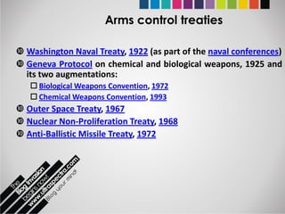 Arms control treaties

 Washington Naval Treaty, 1922 (as part of the naval conferences)
 Geneva Protocol on chemical and biological weapons, 1925 and
  its two augmentations:
    Biological Weapons Convention, 1972
    Chemical Weapons Convention, 1993
 Outer Space Treaty, 1967
 Nuclear Non-Proliferation Treaty, 1968
 Anti-Ballistic Missile Treaty, 1972
 