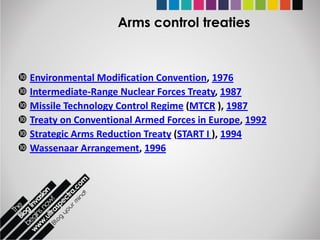 Arms control treaties



 Environmental Modification Convention, 1976
 Intermediate-Range Nuclear Forces Treaty, 1987
 Missile Technology Control Regime (MTCR ), 1987
 Treaty on Conventional Armed Forces in Europe, 1992
 Strategic Arms Reduction Treaty (START I ), 1994
 Wassenaar Arrangement, 1996
 
