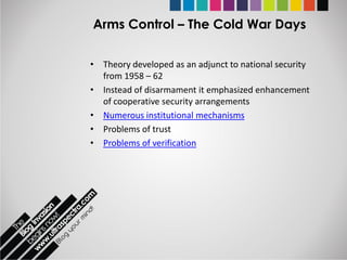 Arms Control – The Cold War Days

• Theory developed as an adjunct to national security
  from 1958 – 62
• Instead of disarmament it emphasized enhancement
  of cooperative security arrangements
• Numerous institutional mechanisms
• Problems of trust
• Problems of verification
 