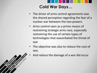 Cold War Days…
• The driver of arms control agreements was
  the shared perception regarding the fear of a
  nuclear war between the two powers.
• Arms control seen as a prime means of
  restraining strategic arms race, especially
  restraining the use of certain types of
  technologies that exacerbated the threat of
  war
• The objective was also to reduce the cost of
  war,
• And reduce the damage of a war did occur
 