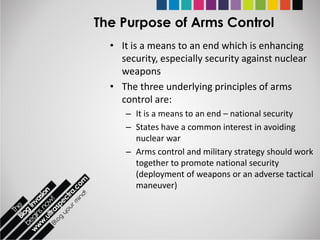 The Purpose of Arms Control
  • It is a means to an end which is enhancing
    security, especially security against nuclear
    weapons
  • The three underlying principles of arms
    control are:
     – It is a means to an end – national security
     – States have a common interest in avoiding
       nuclear war
     – Arms control and military strategy should work
       together to promote national security
       (deployment of weapons or an adverse tactical
       maneuver)
 