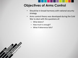Objectives of Arms Control
 • Should be in broad harmony with national security
   strategy
 • Arms control theory was developed during the Cold
   War to deal with the questions of:
     – What deters?
     – How much is enough?
     – What if deterrence fails?
 