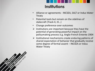 Institutions
• Alliance or agreements - INCSEA, SALT or Indus Water
  Treaty
• Potential tools but remain on the sidelines of
  statecraft (Track-II, III…)
• Change preference over outcomes
 Institutions are important because they have the
  potential of generating powerful impact on the
  policymaking process e.g. Anglo-French Entente 1904
 Institutional mechanisms create enduring patterns of
  shared expectation of behavior that gradually receive
  some degree of formal assent – INCSEA or Indus
  Water Treaty
 