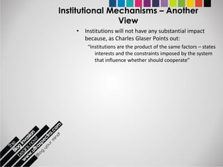 Institutional Mechanisms – Another
                View
    • Institutions will not have any substantial impact
      because, as Charles Glaser Points out:
        “Institutions are the product of the same factors – states
           interests and the constraints imposed by the system
           that influence whether should cooperate”
 