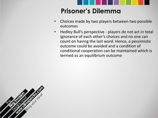 Prisoner’s Dilemma
• Choices made by two players between two possible
  outcomes
• Hedley Bull’s perspective - players do not act in total
  ignorance of each other’s choices and no one can
  count on having the last word. Hence, a pessimistic
  outcome could be avoided and a condition of
  conditional cooperation can be maintained which is
  termed as an equilibrium outcome
 