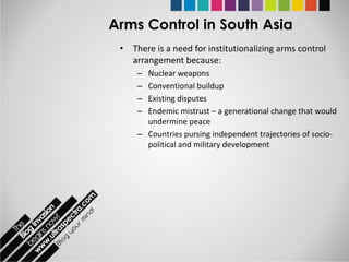 Arms Control in South Asia
 • There is a need for institutionalizing arms control
   arrangement because:
     – Nuclear weapons
     – Conventional buildup
     – Existing disputes
     – Endemic mistrust – a generational change that would
       undermine peace
     – Countries pursing independent trajectories of socio-
       political and military development
 