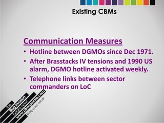 Existing CBMs



Communication Measures
• Hotline between DGMOs since Dec 1971.
• After Brasstacks IV tensions and 1990 US
  alarm, DGMO hotline activated weekly.
• Telephone links between sector
  commanders on LoC
 