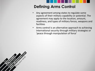 Defining Arms Control
• Any agreement among states to regulate some
  aspects of their military capability or potential. The
  agreement may apply to the location, amount,
  readiness, and types of military forces, weapons and
  facilities
• Arms control is an alternative approach to achieving
  international security through military strategies or
  ‘peace through manipulation of force’
 